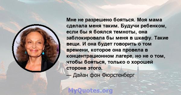 Мне не разрешено бояться. Моя мама сделала меня таким. Будучи ребенком, если бы я боялся темноты, она заблокировала бы меня в шкафу. Такие вещи. И она будет говорить о том времени, которое она провела в концентрационном 