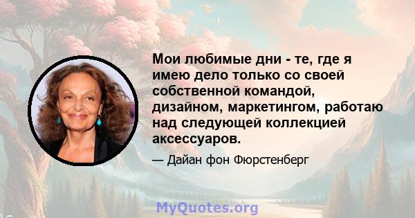 Мои любимые дни - те, где я имею дело только со своей собственной командой, дизайном, маркетингом, работаю над следующей коллекцией аксессуаров.