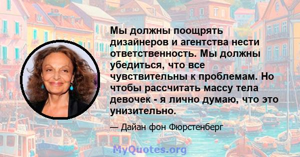 Мы должны поощрять дизайнеров и агентства нести ответственность. Мы должны убедиться, что все чувствительны к проблемам. Но чтобы рассчитать массу тела девочек - я лично думаю, что это унизительно.