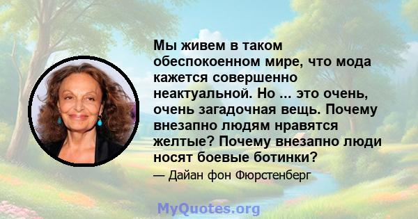 Мы живем в таком обеспокоенном мире, что мода кажется совершенно неактуальной. Но ... это очень, очень загадочная вещь. Почему внезапно людям нравятся желтые? Почему внезапно люди носят боевые ботинки?