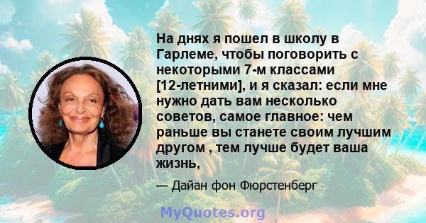 На днях я пошел в школу в Гарлеме, чтобы поговорить с некоторыми 7-м классами [12-летними], и я сказал: если мне нужно дать вам несколько советов, самое главное: чем раньше вы станете своим лучшим другом , тем лучше