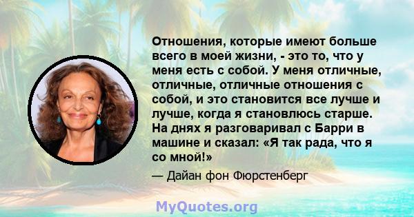 Отношения, которые имеют больше всего в моей жизни, - это то, что у меня есть с собой. У меня отличные, отличные, отличные отношения с собой, и это становится все лучше и лучше, когда я становлюсь старше. На днях я