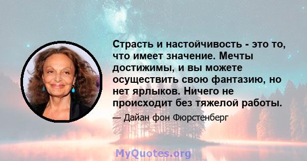 Страсть и настойчивость - это то, что имеет значение. Мечты достижимы, и вы можете осуществить свою фантазию, но нет ярлыков. Ничего не происходит без тяжелой работы.