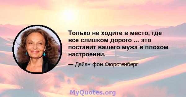 Только не ходите в место, где все слишком дорого ... это поставит вашего мужа в плохом настроении.