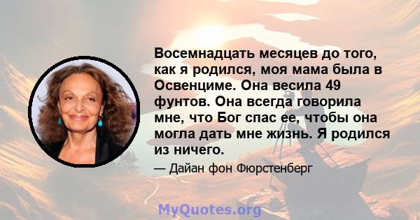 Восемнадцать месяцев до того, как я родился, моя мама была в Освенциме. Она весила 49 фунтов. Она всегда говорила мне, что Бог спас ее, чтобы она могла дать мне жизнь. Я родился из ничего.