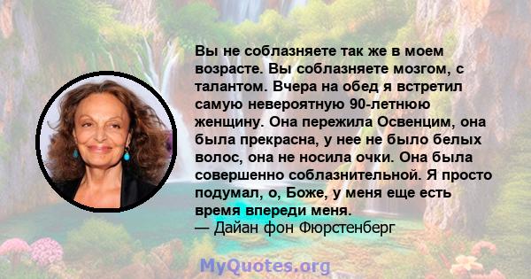 Вы не соблазняете так же в моем возрасте. Вы соблазняете мозгом, с талантом. Вчера на обед я встретил самую невероятную 90-летнюю женщину. Она пережила Освенцим, она была прекрасна, у нее не было белых волос, она не