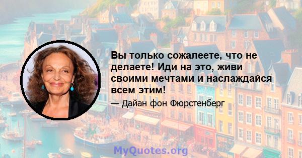 Вы только сожалеете, что не делаете! Иди на это, живи своими мечтами и наслаждайся всем этим!