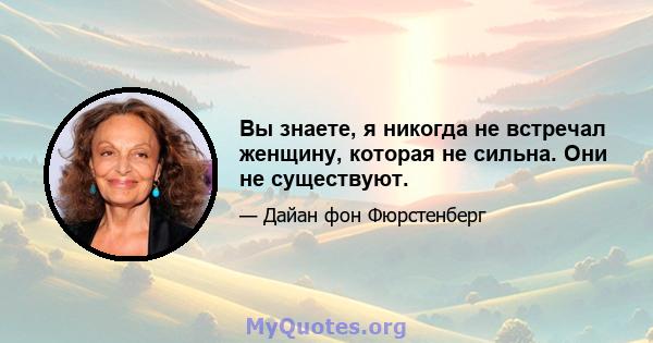 Вы знаете, я никогда не встречал женщину, которая не сильна. Они не существуют.