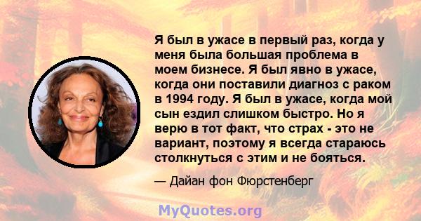 Я был в ужасе в первый раз, когда у меня была большая проблема в моем бизнесе. Я был явно в ужасе, когда они поставили диагноз с раком в 1994 году. Я был в ужасе, когда мой сын ездил слишком быстро. Но я верю в тот