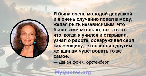 Я была очень молодой девушкой, и я очень случайно попал в моду, желая быть независимым. Что было замечательно, так это то, что, когда я учился и открывал, узнал о работе, обнаруживая себя как женщину, - я позволял