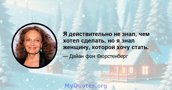 Я действительно не знал, чем хотел сделать, но я знал женщину, которой хочу стать.