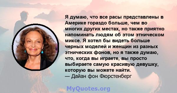 Я думаю, что все расы представлены в Америке гораздо больше, чем во многих других местах, но также приятно напоминать людям об этом этническом миксе. Я хотел бы видеть больше черных моделей и женщин из разных этнических 