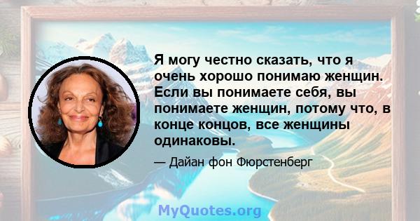 Я могу честно сказать, что я очень хорошо понимаю женщин. Если вы понимаете себя, вы понимаете женщин, потому что, в конце концов, все женщины одинаковы.