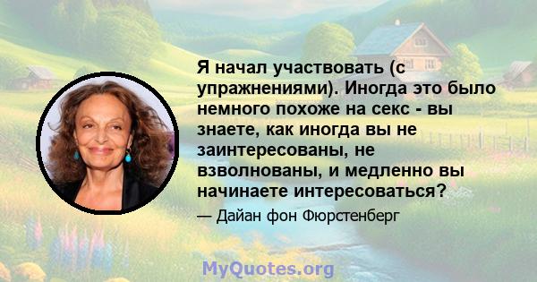 Я начал участвовать (с упражнениями). Иногда это было немного похоже на секс - вы знаете, как иногда вы не заинтересованы, не взволнованы, и медленно вы начинаете интересоваться?