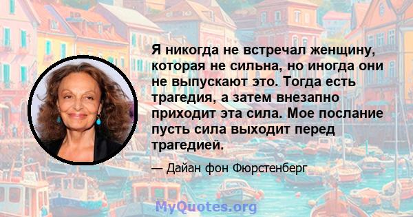 Я никогда не встречал женщину, которая не сильна, но иногда они не выпускают это. Тогда есть трагедия, а затем внезапно приходит эта сила. Мое послание пусть сила выходит перед трагедией.