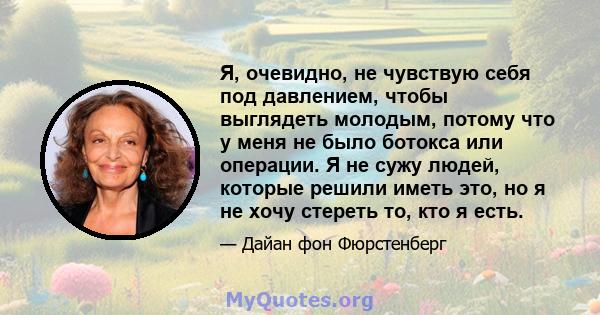 Я, очевидно, не чувствую себя под давлением, чтобы выглядеть молодым, потому что у меня не было ботокса или операции. Я не сужу людей, которые решили иметь это, но я не хочу стереть то, кто я есть.