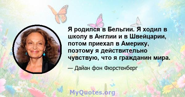 Я родился в Бельгии. Я ходил в школу в Англии и в Швейцарии, потом приехал в Америку, поэтому я действительно чувствую, что я гражданин мира.