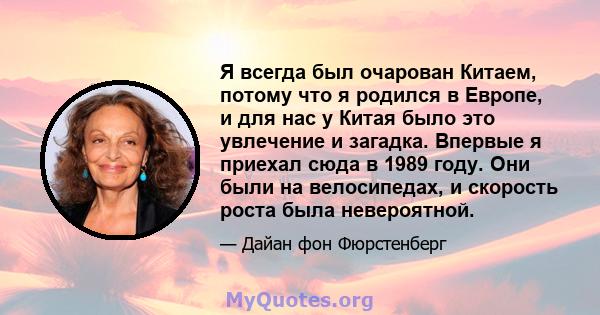 Я всегда был очарован Китаем, потому что я родился в Европе, и для нас у Китая было это увлечение и загадка. Впервые я приехал сюда в 1989 году. Они были на велосипедах, и скорость роста была невероятной.