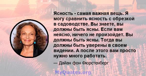 Ясность - самая важная вещь. Я могу сравнить ясность с обрезкой в ​​садоводстве. Вы знаете, вы должны быть ясны. Если вам неясно, ничего не произойдет. Вы должны быть ясны. Тогда вы должны быть уверены в своем видении.