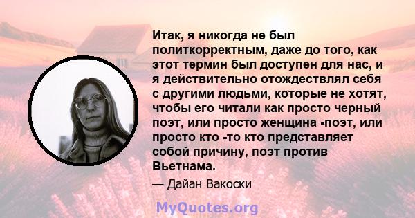 Итак, я никогда не был политкорректным, даже до того, как этот термин был доступен для нас, и я действительно отождествлял себя с другими людьми, которые не хотят, чтобы его читали как просто черный поэт, или просто