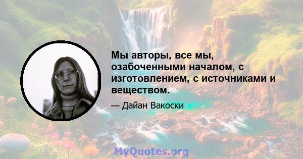 Мы авторы, все мы, озабоченными началом, с изготовлением, с источниками и веществом.