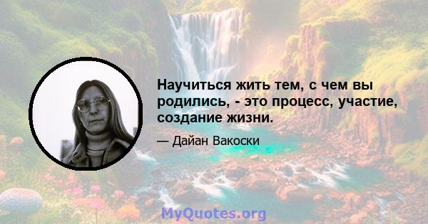 Научиться жить тем, с чем вы родились, - это процесс, участие, создание жизни.