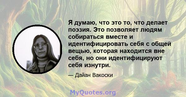 Я думаю, что это то, что делает поэзия. Это позволяет людям собираться вместе и идентифицировать себя с общей вещью, которая находится вне себя, но они идентифицируют себя изнутри.