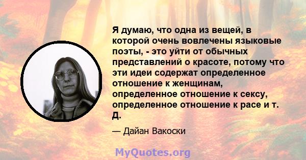 Я думаю, что одна из вещей, в которой очень вовлечены языковые поэты, - это уйти от обычных представлений о красоте, потому что эти идеи содержат определенное отношение к женщинам, определенное отношение к сексу,