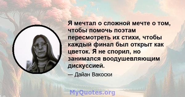 Я мечтал о сложной мечте о том, чтобы помочь поэтам пересмотреть их стихи, чтобы каждый финал был открыт как цветок. Я не спорил, но занимался воодушевляющим дискуссией.