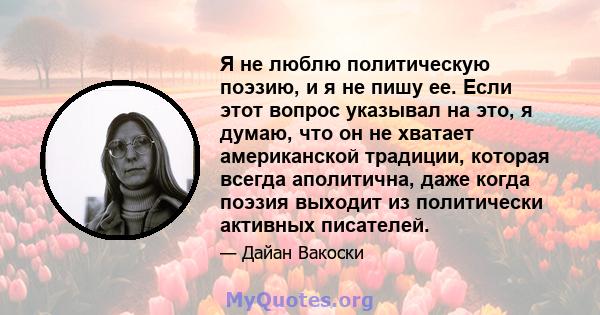 Я не люблю политическую поэзию, и я не пишу ее. Если этот вопрос указывал на это, я думаю, что он не хватает американской традиции, которая всегда аполитична, даже когда поэзия выходит из политически активных писателей.