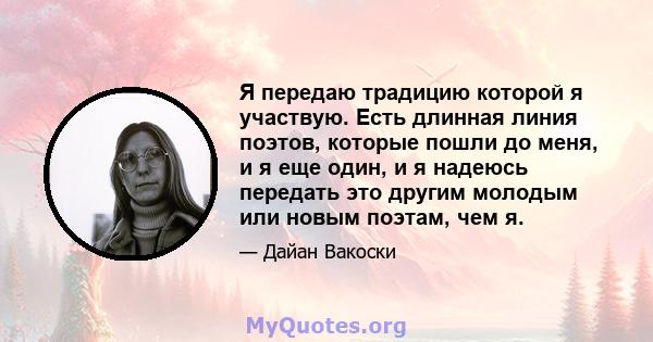 Я передаю традицию которой я участвую. Есть длинная линия поэтов, которые пошли до меня, и я еще один, и я надеюсь передать это другим молодым или новым поэтам, чем я.