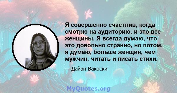 Я совершенно счастлив, когда смотрю на аудиторию, и это все женщины. Я всегда думаю, что это довольно странно, но потом, я думаю, больше женщин, чем мужчин, читать и писать стихи.