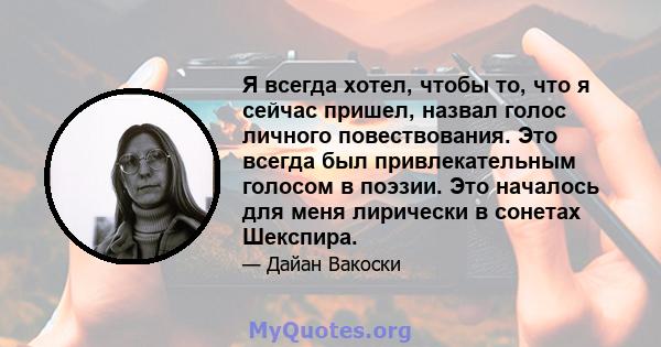 Я всегда хотел, чтобы то, что я сейчас пришел, назвал голос личного повествования. Это всегда был привлекательным голосом в поэзии. Это началось для меня лирически в сонетах Шекспира.