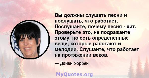 Вы должны слушать песни и послушать, что работает. Послушайте, почему песня - хит. Проверьте это, не подражайте этому, но есть определенные вещи, которые работают и мелодии. Слушайте, что работает на протяжении веков.