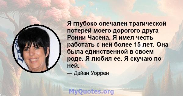 Я глубоко опечален трагической потерей моего дорогого друга Ронни Часена. Я имел честь работать с ней более 15 лет. Она была единственной в своем роде. Я любил ее. Я скучаю по ней.