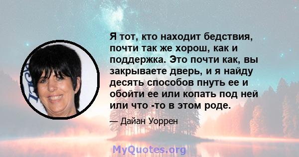 Я тот, кто находит бедствия, почти так же хорош, как и поддержка. Это почти как, вы закрываете дверь, и я найду десять способов пнуть ее и обойти ее или копать под ней или что -то в этом роде.