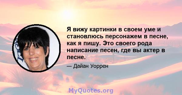 Я вижу картинки в своем уме и становлюсь персонажем в песне, как я пишу. Это своего рода написание песен, где вы актер в песне.