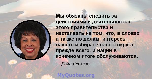 Мы обязаны следить за действиями и деятельностью этого правительства и настаивать на том, что, в словах, а также по делам, интересы нашего избирательного округа, прежде всего, и нации в конечном итоге обслуживаются.