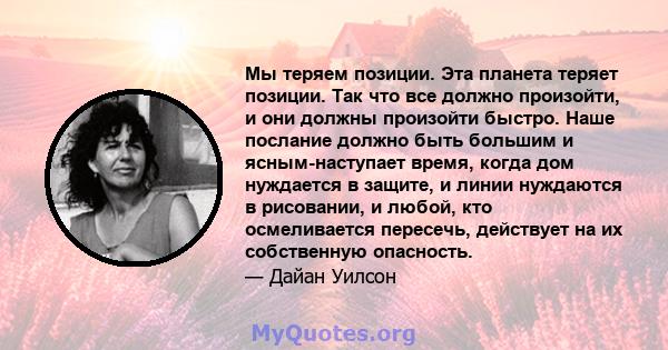 Мы теряем позиции. Эта планета теряет позиции. Так что все должно произойти, и они должны произойти быстро. Наше послание должно быть большим и ясным-наступает время, когда дом нуждается в защите, и линии нуждаются в