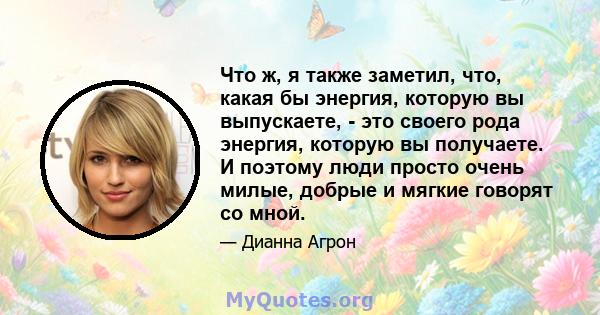 Что ж, я также заметил, что, какая бы энергия, которую вы выпускаете, - это своего рода энергия, которую вы получаете. И поэтому люди просто очень милые, добрые и мягкие говорят со мной.