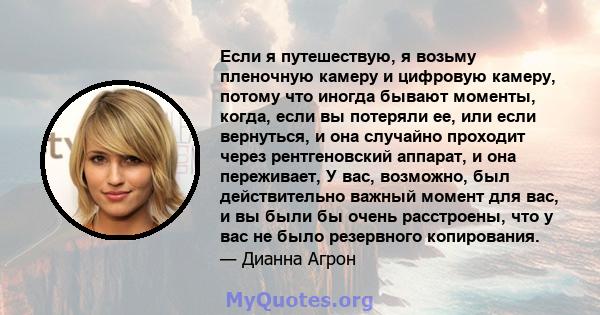 Если я путешествую, я возьму пленочную камеру и цифровую камеру, потому что иногда бывают моменты, когда, если вы потеряли ее, или если вернуться, и она случайно проходит через рентгеновский аппарат, и она переживает, У 