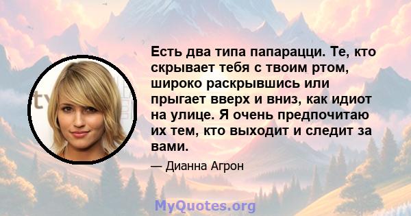 Есть два типа папарацци. Те, кто скрывает тебя с твоим ртом, широко раскрывшись или прыгает вверх и вниз, как идиот на улице. Я очень предпочитаю их тем, кто выходит и следит за вами.