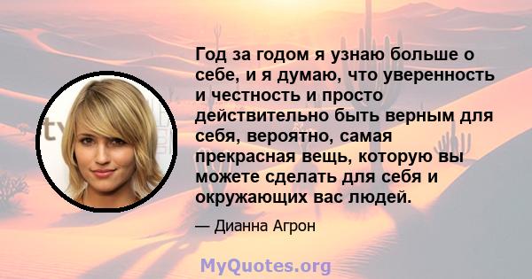 Год за годом я узнаю больше о себе, и я думаю, что уверенность и честность и просто действительно быть верным для себя, вероятно, самая прекрасная вещь, которую вы можете сделать для себя и окружающих вас людей.