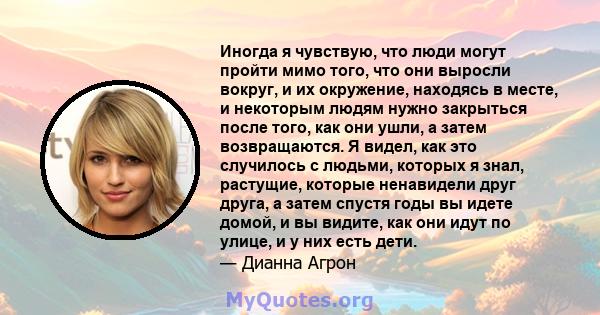 Иногда я чувствую, что люди могут пройти мимо того, что они выросли вокруг, и их окружение, находясь в месте, и некоторым людям нужно закрыться после того, как они ушли, а затем возвращаются. Я видел, как это случилось