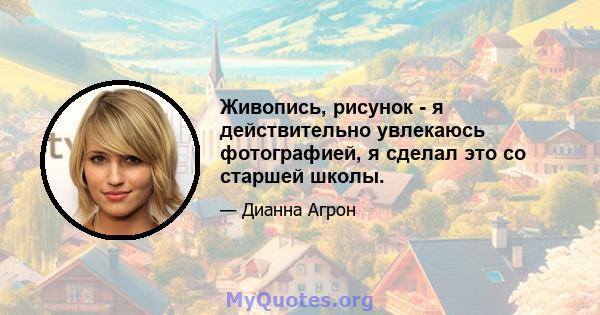 Живопись, рисунок - я действительно увлекаюсь фотографией, я сделал это со старшей школы.