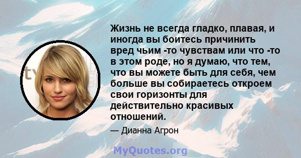 Жизнь не всегда гладко, плавая, и иногда вы боитесь причинить вред чьим -то чувствам или что -то в этом роде, но я думаю, что тем, что вы можете быть для себя, чем больше вы собираетесь откроем свои горизонты для