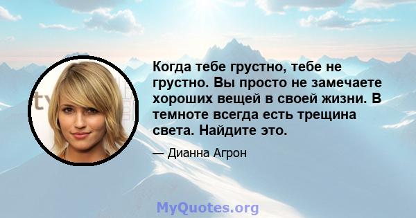 Когда тебе грустно, тебе не грустно. Вы просто не замечаете хороших вещей в своей жизни. В темноте всегда есть трещина света. Найдите это.