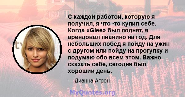 С каждой работой, которую я получил, я что -то купил себе. Когда «Glee» был поднят, я арендовал пианино на год. Для небольших побед я пойду на ужин с другом или пойду на прогулку и подумаю обо всем этом. Важно сказать