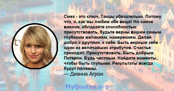 Смех - это ключ. Танцы обязательно. Потому что, о, как мы любим обе вещи! Но самое важное, обладайте способностью присутствовать, будьте верны вашим самым глубоким желаниям, намерениям. Делай добро с другими, к себе.