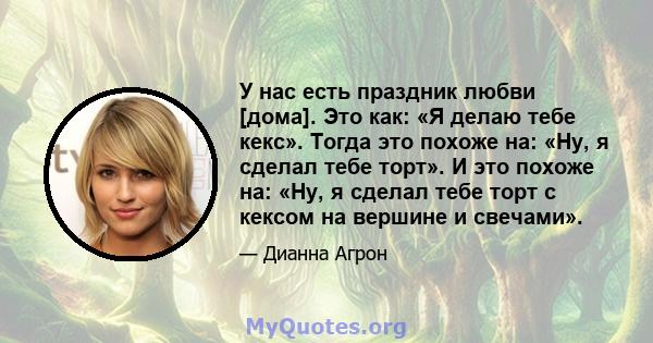 У нас есть праздник любви [дома]. Это как: «Я делаю тебе кекс». Тогда это похоже на: «Ну, я сделал тебе торт». И это похоже на: «Ну, я сделал тебе торт с кексом на вершине и свечами».